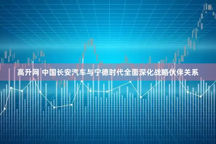 高升网 中国长安汽车与宁德时代全面深化战略伙伴关系