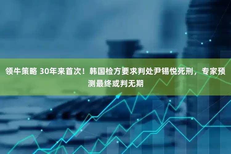 领牛策略 30年来首次！韩国检方要求判处尹锡悦死刑，专家预测最终或判无期