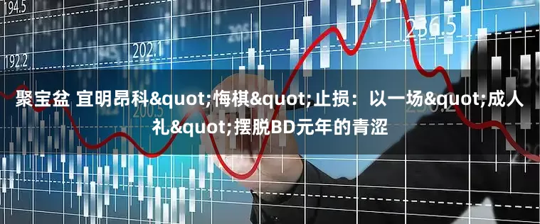 聚宝盆 宜明昂科"悔棋"止损:以一场"成人礼"摆脱BD元年的青涩