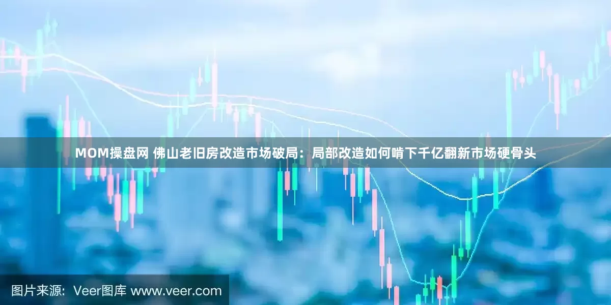 MOM操盘网 佛山老旧房改造市场破局：局部改造如何啃下千亿翻新市场硬骨头