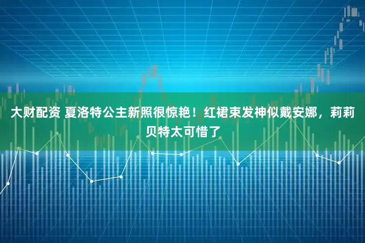 大财配资 夏洛特公主新照很惊艳！红裙束发神似戴安娜，莉莉贝特太可惜了