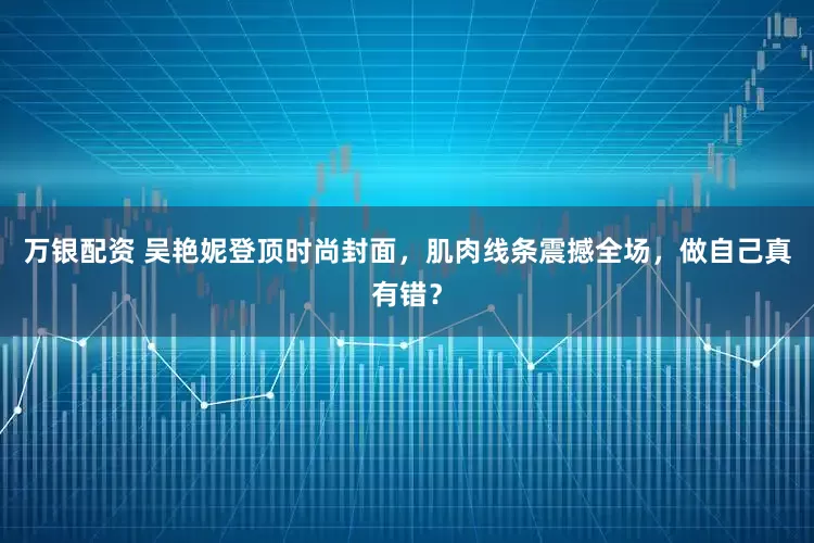 万银配资 吴艳妮登顶时尚封面,肌肉线条震撼全场,做自己真有错?