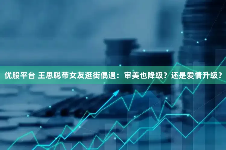 优股平台 王思聪带女友逛街偶遇:审美也降级?还是爱情升级?