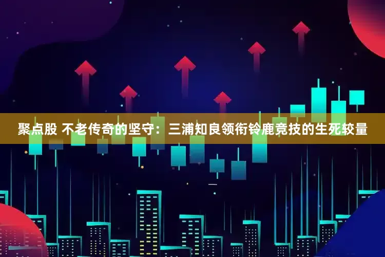 聚点股 不老传奇的坚守：三浦知良领衔铃鹿竞技的生死较量