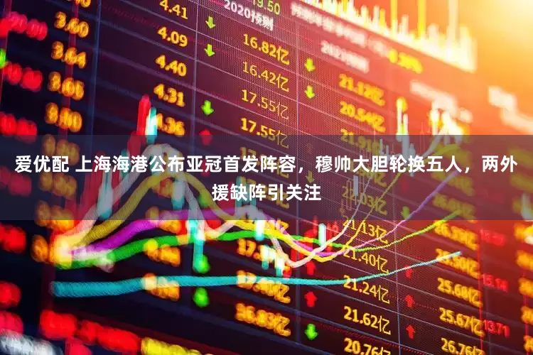 爱优配 上海海港公布亚冠首发阵容，穆帅大胆轮换五人，两外援缺阵引关注