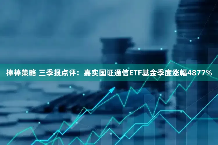 棒棒策略 三季报点评：嘉实国证通信ETF基金季度涨幅4877%