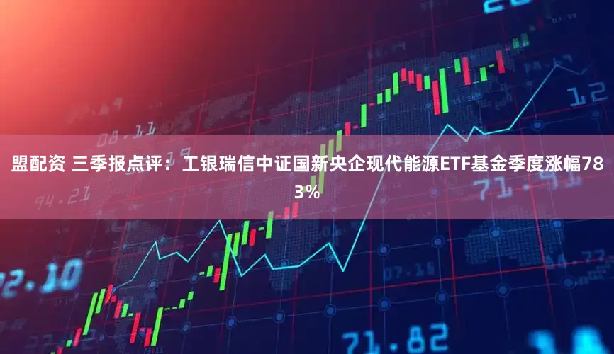 盟配资 三季报点评：工银瑞信中证国新央企现代能源ETF基金季度涨幅783%