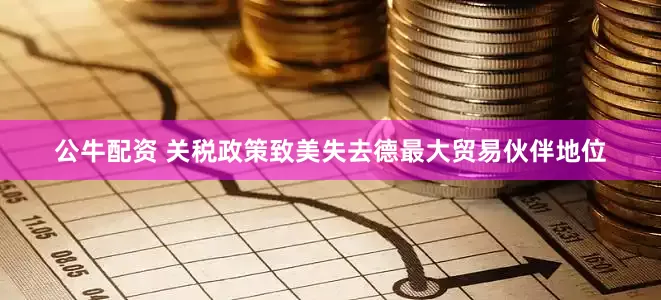 公牛配资 关税政策致美失去德最大贸易伙伴地位