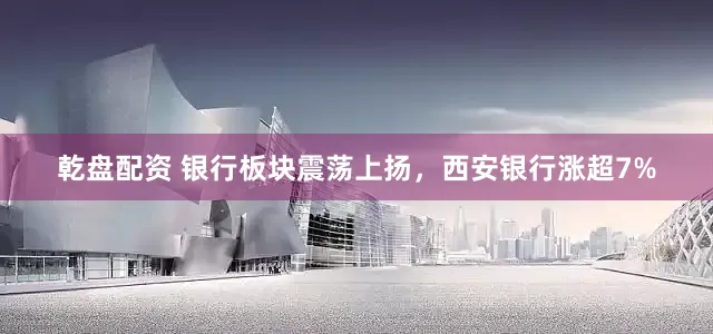乾盘配资 银行板块震荡上扬，西安银行涨超7%