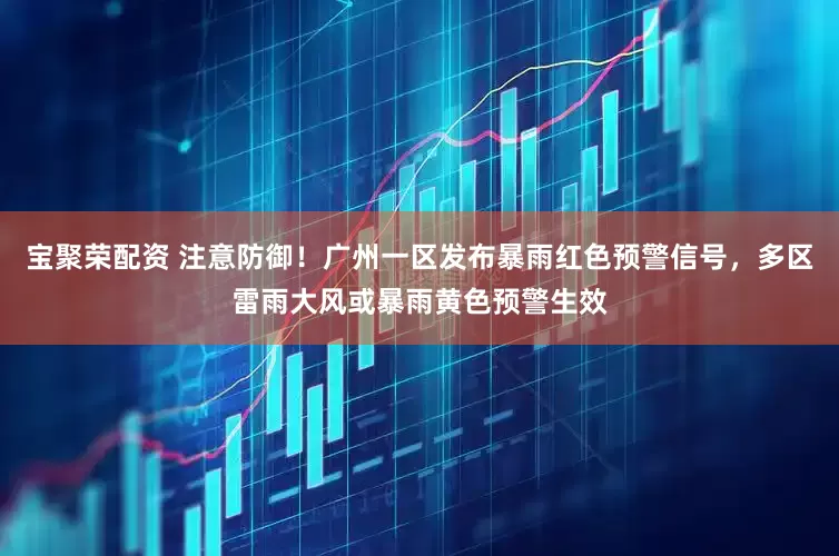 宝聚荣配资 注意防御！广州一区发布暴雨红色预警信号，多区雷雨大风或暴雨黄色预警生效